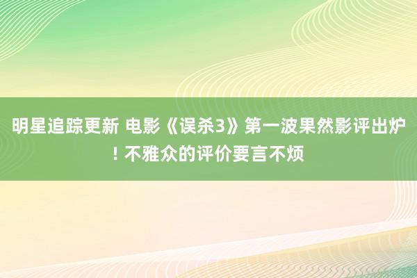 明星追踪更新 电影《误杀3》第一波果然影评出炉! 不雅众的评价要言不烦