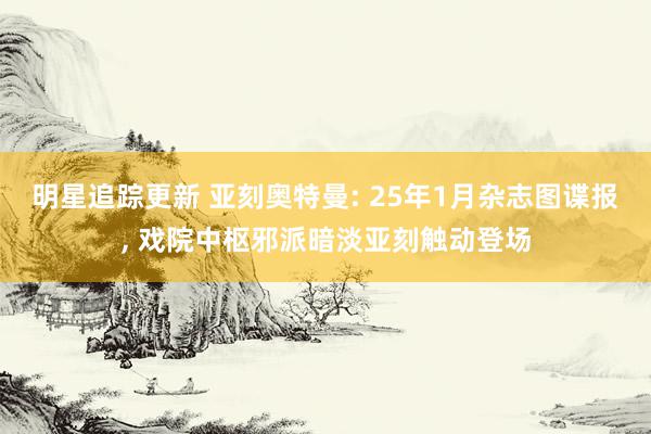 明星追踪更新 亚刻奥特曼: 25年1月杂志图谍报, 戏院中枢邪派暗淡亚刻触动登场