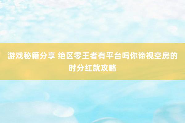 游戏秘籍分享 绝区零王者有平台吗你谛视空房的时分红就攻略