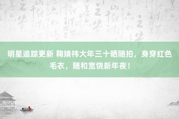 明星追踪更新 鞠婧祎大年三十晒随拍，身穿红色毛衣，随和宽饶新年夜！