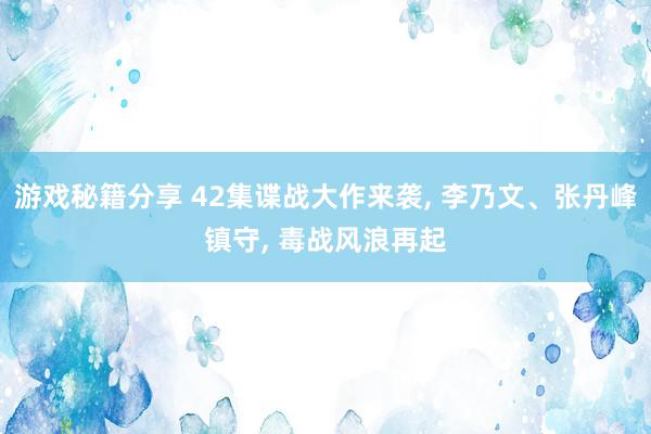 游戏秘籍分享 42集谍战大作来袭, 李乃文、张丹峰镇守, 毒战风浪再起