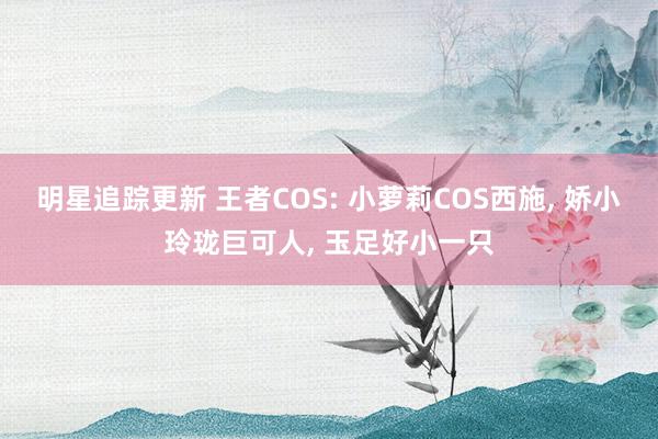 明星追踪更新 王者COS: 小萝莉COS西施, 娇小玲珑巨可人, 玉足好小一只