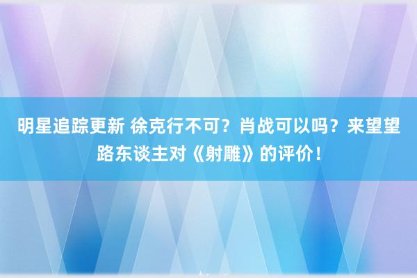 明星追踪更新 徐克行不可？肖战可以吗？来望望路东谈主对《射雕》的评价！