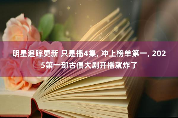 明星追踪更新 只是播4集, 冲上榜单第一, 2025第一部古偶大剧开播就炸了