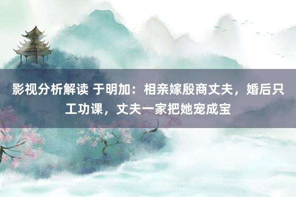 影视分析解读 于明加：相亲嫁殷商丈夫，婚后只工功课，丈夫一家把她宠成宝