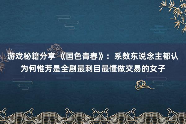 游戏秘籍分享 《国色青春》：系数东说念主都认为何惟芳是全剧最刺目最懂做交易的女子