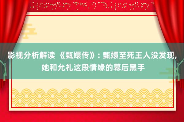 影视分析解读 《甄嬛传》: 甄嬛至死王人没发现, 她和允礼这段情缘的幕后黑手