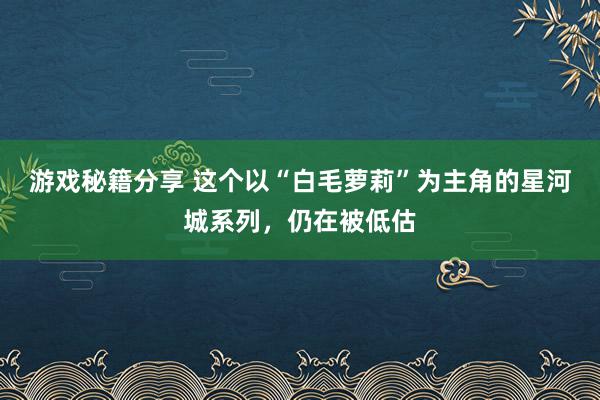 游戏秘籍分享 这个以“白毛萝莉”为主角的星河城系列，仍在被低估