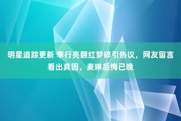 明星追踪更新 李行亮翻红梦碎引热议，网友留言看出真因，麦琳后悔已晚