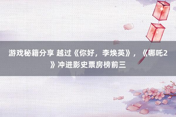 游戏秘籍分享 越过《你好，李焕英》，《哪吒2》冲进影史票房榜前三