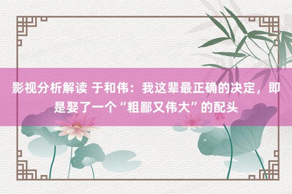 影视分析解读 于和伟：我这辈最正确的决定，即是娶了一个“粗鄙又伟大”的配头