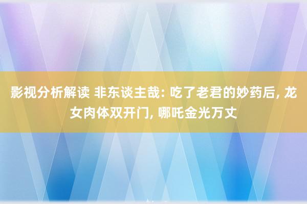 影视分析解读 非东谈主哉: 吃了老君的妙药后, 龙女肉体双开门, 哪吒金光万丈