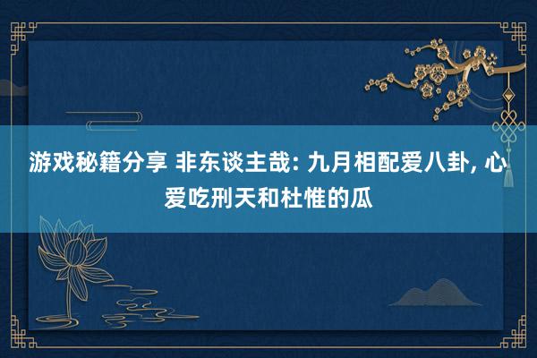 游戏秘籍分享 非东谈主哉: 九月相配爱八卦, 心爱吃刑天和杜惟的瓜