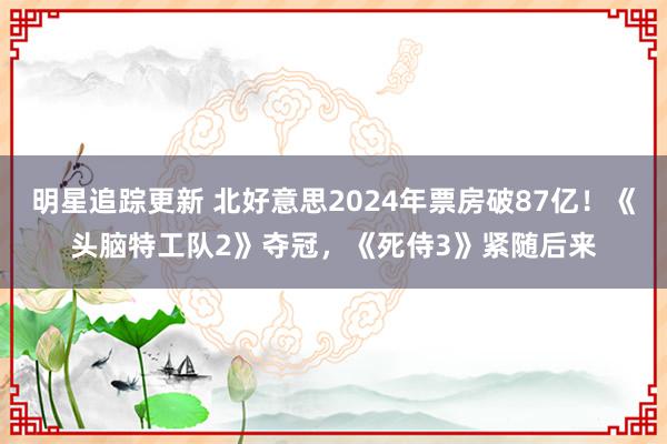 明星追踪更新 北好意思2024年票房破87亿！《头脑特工队2》夺冠，《死侍3》紧随后来