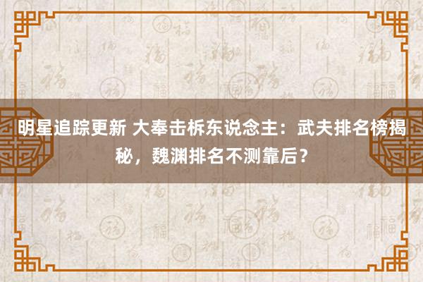 明星追踪更新 大奉击柝东说念主：武夫排名榜揭秘，魏渊排名不测靠后？