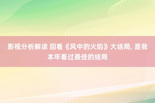 影视分析解读 回看《风中的火焰》大结局, 是我本年看过最佳的结局