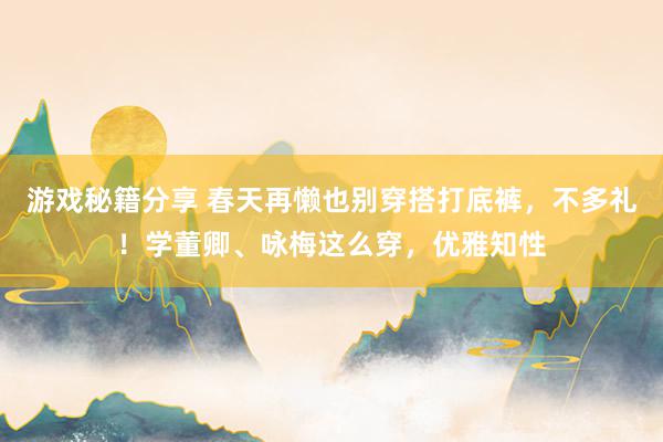 游戏秘籍分享 春天再懒也别穿搭打底裤，不多礼！学董卿、咏梅这么穿，优雅知性