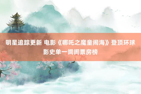 明星追踪更新 电影《哪吒之魔童闹海》登顶环球影史单一阛阓票房榜