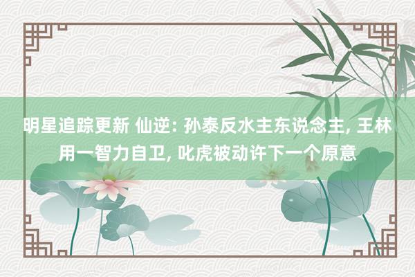 明星追踪更新 仙逆: 孙泰反水主东说念主, 王林用一智力自卫, 叱虎被动许下一个原意