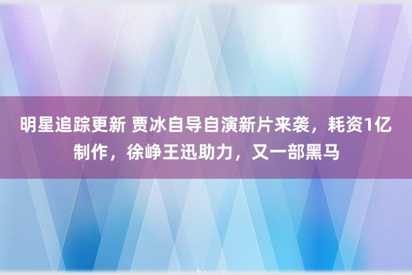 明星追踪更新 贾冰自导自演新片来袭，耗资1亿制作，徐峥王迅助力，又一部黑马