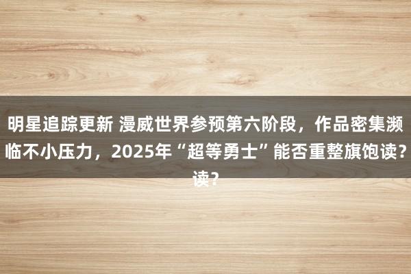 明星追踪更新 漫威世界参预第六阶段，作品密集濒临不小压力，2025年“超等勇士”能否重整旗饱读？