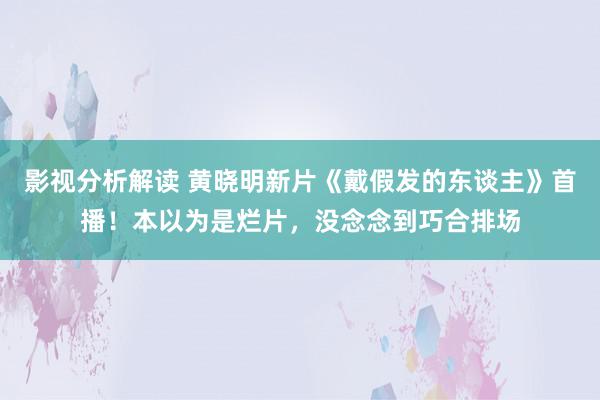 影视分析解读 黄晓明新片《戴假发的东谈主》首播！本以为是烂片，没念念到巧合排场