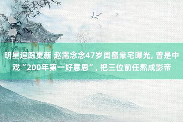 明星追踪更新 赵露念念47岁闺蜜豪宅曝光, 曾是中戏“200年第一好意思”, 把三位前任熬成影帝