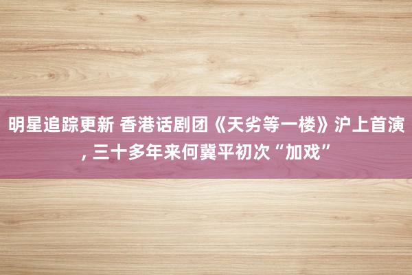 明星追踪更新 香港话剧团《天劣等一楼》沪上首演, 三十多年来何冀平初次“加戏”