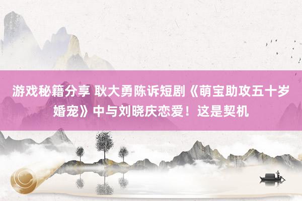 游戏秘籍分享 耿大勇陈诉短剧《萌宝助攻五十岁婚宠》中与刘晓庆恋爱！这是契机