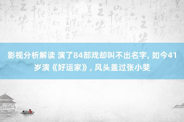 影视分析解读 演了84部戏却叫不出名字, 如今41岁演《好运家》, 风头盖过张小斐