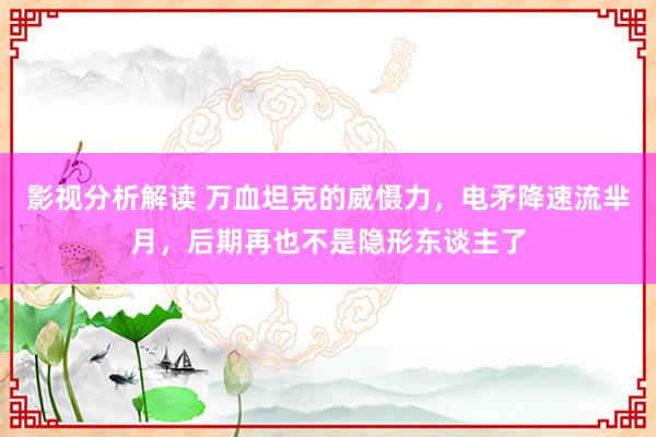 影视分析解读 万血坦克的威慑力，电矛降速流芈月，后期再也不是隐形东谈主了