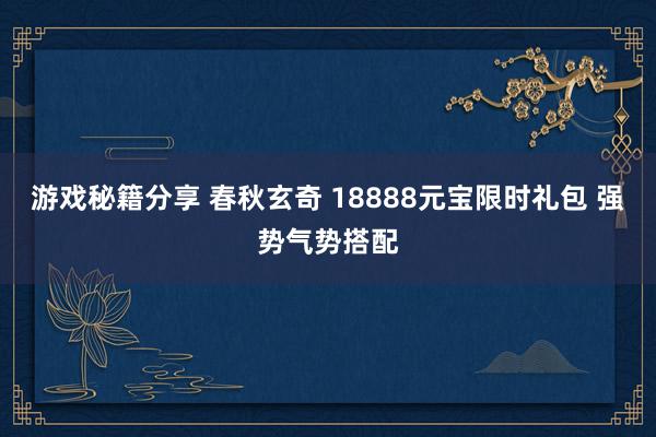 游戏秘籍分享 春秋玄奇 18888元宝限时礼包 强势气势搭配