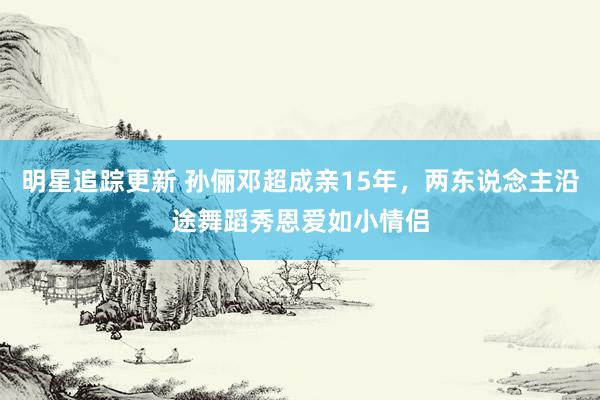 明星追踪更新 孙俪邓超成亲15年，两东说念主沿途舞蹈秀恩爱如小情侣