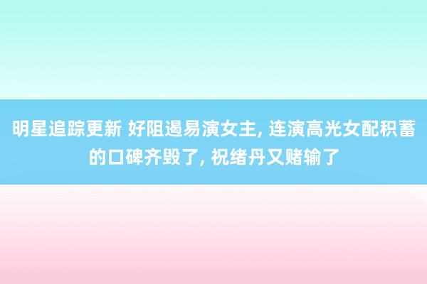 明星追踪更新 好阻遏易演女主, 连演高光女配积蓄的口碑齐毁了, 祝绪丹又赌输了