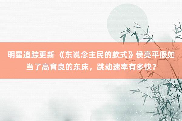 明星追踪更新 《东说念主民的款式》侯亮平假如当了高育良的东床，跳动速率有多快？