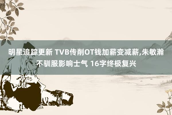 明星追踪更新 TVB传削OT钱加薪变减薪,朱敏瀚不驯服影响士气 16字终极复兴