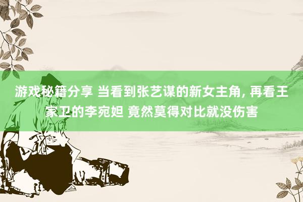 游戏秘籍分享 当看到张艺谋的新女主角, 再看王家卫的李宛妲 竟然莫得对比就没伤害