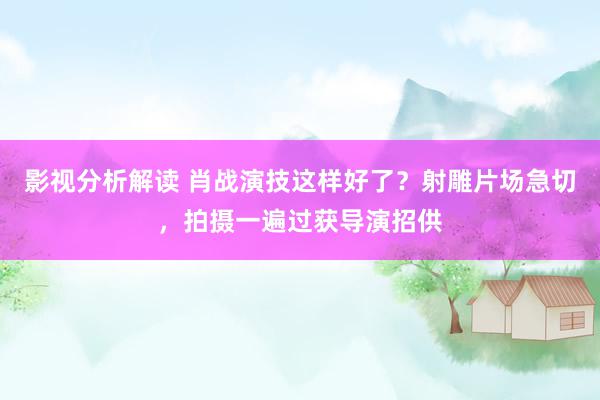 影视分析解读 肖战演技这样好了？射雕片场急切，拍摄一遍过获导演招供