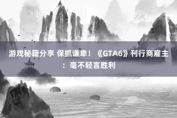 游戏秘籍分享 保抓谦卑！《GTA6》刊行商雇主：毫不轻言胜利