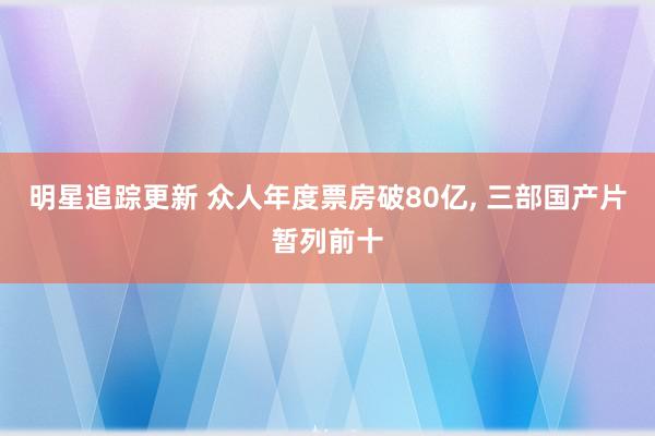 明星追踪更新 众人年度票房破80亿, 三部国产片暂列前十