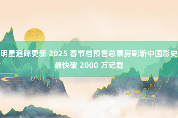 明星追踪更新 2025 春节档预售总票房刷新中国影史最快破 2000 万记载