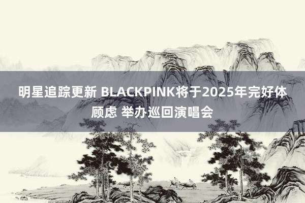 明星追踪更新 BLACKPINK将于2025年完好体顾虑 举办巡回演唱会