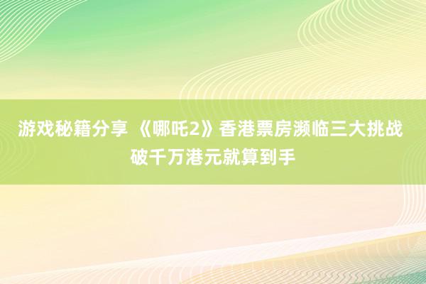 游戏秘籍分享 《哪吒2》香港票房濒临三大挑战 破千万港元就算到手