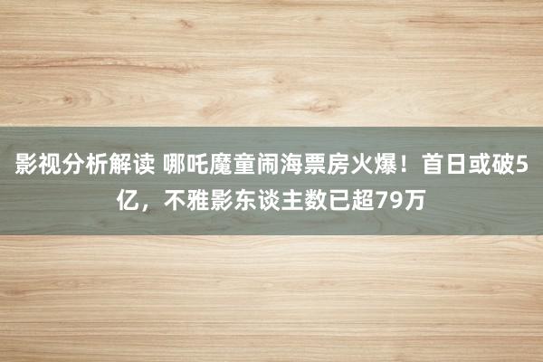 影视分析解读 哪吒魔童闹海票房火爆！首日或破5亿，不雅影东谈主数已超79万