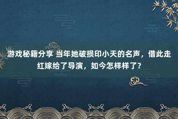 游戏秘籍分享 当年她破损印小天的名声，借此走红嫁给了导演，如今怎样样了？