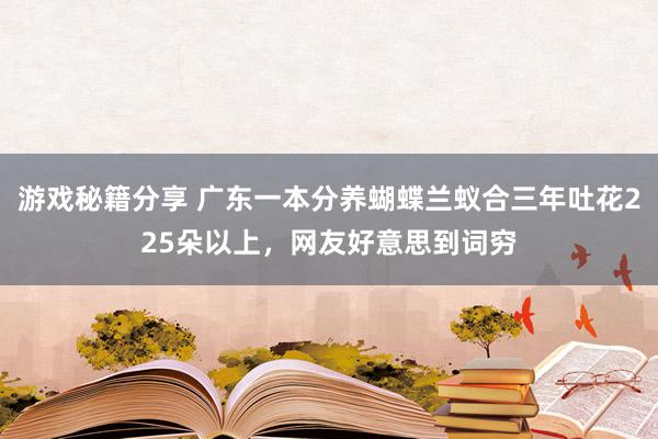 游戏秘籍分享 广东一本分养蝴蝶兰蚁合三年吐花225朵以上，网友好意思到词穷