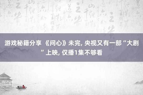 游戏秘籍分享 《问心》未完, 央视又有一部“大剧”上映, 仅播1集不够看