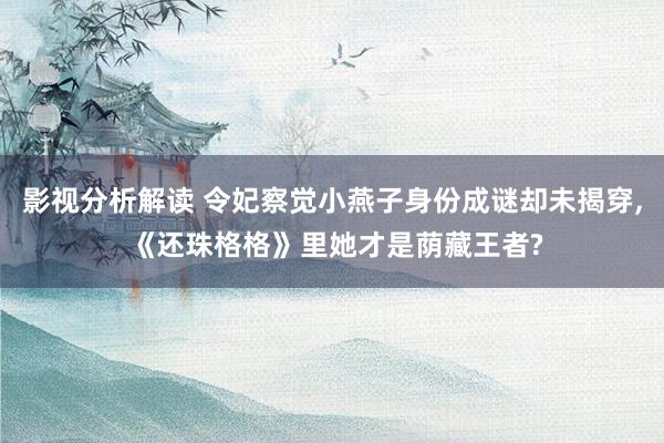 影视分析解读 令妃察觉小燕子身份成谜却未揭穿, 《还珠格格》里她才是荫藏王者?