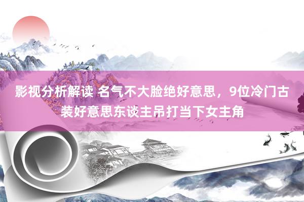 影视分析解读 名气不大脸绝好意思，9位冷门古装好意思东谈主吊打当下女主角