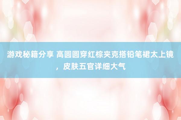 游戏秘籍分享 高圆圆穿红棕夹克搭铅笔裙太上镜，皮肤五官详细大气